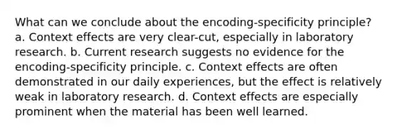 What can we conclude about the encoding-specificity principle? a. Context effects are very clear-cut, especially in laboratory research. b. Current research suggests no evidence for the encoding-specificity principle. c. Context effects are often demonstrated in our daily experiences, but the effect is relatively weak in laboratory research. d. Context effects are especially prominent when the material has been well learned.