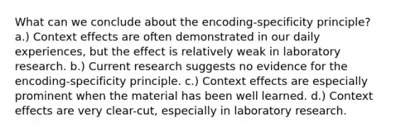 What can we conclude about the encoding-specificity principle? a.) Context effects are often demonstrated in our daily experiences, but the effect is relatively weak in laboratory research. b.) Current research suggests no evidence for the encoding-specificity principle. c.) Context effects are especially prominent when the material has been well learned. d.) Context effects are very clear-cut, especially in laboratory research.