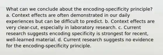 What can we conclude about the encoding-specificity principle? a. Context effects are often demonstrated in our daily experiences but can be difficult to predict. b. Context effects are very clear-cut, especially in laboratory research. c. Current research suggests encoding specificity is strongest for recent, well-learned material. d. Current research suggests no evidence for the encoding-specificity principle.