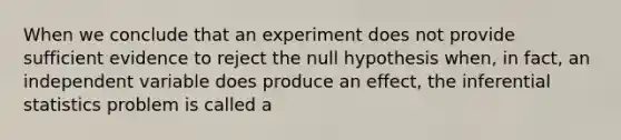 When we conclude that an experiment does not provide sufficient evidence to reject the null hypothesis when, in fact, an independent variable does produce an effect, the inferential statistics problem is called a