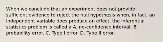 When we conclude that an experiment does not provide sufficient evidence to reject the null hypothesis when, in fact, an independent variable does produce an effect, the <a href='https://www.questionai.com/knowledge/k2VaKZmkPW-inferential-statistics' class='anchor-knowledge'>inferential statistics</a> problem is called a A. no-confidence interval. B. probability error. C. Type I error. D. Type II error.