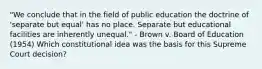 "We conclude that in the field of public education the doctrine of 'separate but equal' has no place. Separate but educational facilities are inherently unequal." - Brown v. Board of Education (1954) Which constitutional idea was the basis for this Supreme Court decision?