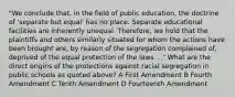 "We conclude that, in the field of public education, the doctrine of 'separate but equal' has no place. Separate educational facilities are inherently unequal. Therefore, we hold that the plaintiffs and others similarly situated for whom the actions have been brought are, by reason of the segregation complained of, deprived of the equal protection of the laws ..." What are the direct origins of the protections against racial segregation in public schools as quoted above? A First Amendment B Fourth Amendment C Tenth Amendment D Fourteenth Amendment