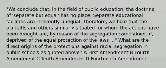 "We conclude that, in the field of public education, the doctrine of 'separate but equal' has no place. Separate educational facilities are inherently unequal. Therefore, we hold that the plaintiffs and others similarly situated for whom the actions have been brought are, by reason of the segregation complained of, deprived of the equal protection of the laws ..." What are the direct origins of the protections against racial segregation in public schools as quoted above? A First Amendment B Fourth Amendment C Tenth Amendment D Fourteenth Amendment