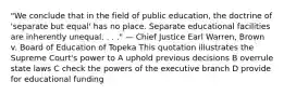 "We conclude that in the field of public education, the doctrine of 'separate but equal' has no place. Separate educational facilities are inherently unequal. . . ." — Chief Justice Earl Warren, Brown v. Board of Education of Topeka This quotation illustrates the Supreme Court's power to A uphold previous decisions B overrule state laws C check the powers of the executive branch D provide for educational funding