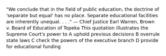 "We conclude that in the field of public education, the doctrine of 'separate but equal' has no place. Separate educational facilities are inherently unequal. . . ." — Chief Justice Earl Warren, Brown v. Board of Education of Topeka This quotation illustrates the Supreme Court's power to A uphold previous decisions B overrule state laws C check the powers of the executive branch D provide for educational funding