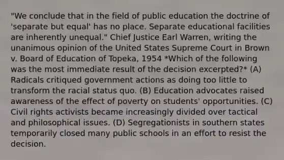 "We conclude that in the field of public education the doctrine of 'separate but equal' has no place. Separate educational facilities are inherently unequal." Chief Justice Earl Warren, writing the unanimous opinion of the United States Supreme Court in Brown v. Board of Education of Topeka, 1954 *Which of the following was the most immediate result of the decision excerpted?* (A) Radicals critiqued government actions as doing too little to transform the racial status quo. (B) Education advocates raised awareness of the effect of poverty on students' opportunities. (C) Civil rights activists became increasingly divided over tactical and philosophical issues. (D) Segregationists in southern states temporarily closed many public schools in an effort to resist the decision.