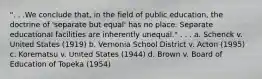 ". . .We conclude that, in the field of public education, the doctrine of 'separate but equal' has no place. Separate educational facilities are inherently unequal." . . . a. Schenck v. United States (1919) b. Vernonia School District v. Acton (1995) c. Korematsu v. United States (1944) d. Brown v. Board of Education of Topeka (1954)