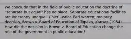 We conclude that in the field of public education the doctrine of "separate but equal" has no place. Separate educational facilities are inherently unequal. Chief Justice Earl Warren; majority decision, Brown v. Board of Education of Topeka, Kansas (1954) How did the decision in Brown v. Board of Education change the role of the government in public education?