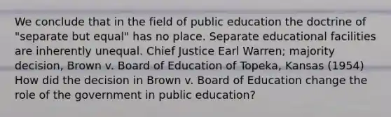 We conclude that in the field of public education the doctrine of "separate but equal" has no place. Separate educational facilities are inherently unequal. Chief Justice Earl Warren; majority decision, Brown v. Board of Education of Topeka, Kansas (1954) How did the decision in Brown v. Board of Education change the role of the government in public education?