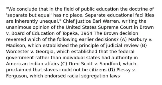 "We conclude that in the field of public education the doctrine of 'separate but equal' has no place. Separate educational facilities are inherently unequal." Chief Justice Earl Warren, writing the unanimous opinion of the United States Supreme Court in Brown v. Board of Education of Topeka, 1954 The Brown decision reversed which of the following earlier decisions? (A) Marbury v. Madison, which established the principle of judicial review (B) Worcester v. Georgia, which established that the federal government rather than individual states had authority in American Indian affairs (C) Dred Scott v. Sandford, which proclaimed that slaves could not be citizens (D) Plessy v. Ferguson, which endorsed racial segregation laws