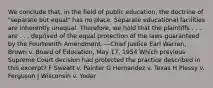 We conclude that, in the field of public education, the doctrine of "separate but equal" has no place. Separate educational facilities are inherently unequal. Therefore, we hold that the plaintiffs . . . are . . . deprived of the equal protection of the laws guaranteed by the Fourteenth Amendment. —Chief Justice Earl Warren, Brown v. Board of Education, May 17, 1954 Which previous Supreme Court decision had protected the practice described in this excerpt? F Sweatt v. Painter G Hernandez v. Texas H Plessy v. Ferguson J Wisconsin v. Yoder