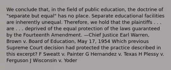 We conclude that, in the field of public education, the doctrine of "separate but equal" has no place. Separate educational facilities are inherently unequal. Therefore, we hold that the plaintiffs . . . are . . . deprived of the equal protection of the laws guaranteed by the Fourteenth Amendment. —Chief Justice Earl Warren, Brown v. Board of Education, May 17, 1954 Which previous Supreme Court decision had protected the practice described in this excerpt? F Sweatt v. Painter G Hernandez v. Texas H Plessy v. Ferguson J Wisconsin v. Yoder