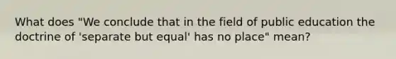 What does "We conclude that in the field of public education the doctrine of 'separate but equal' has no place" mean?