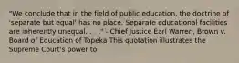 "We conclude that in the field of public education, the doctrine of 'separate but equal' has no place. Separate educational facilities are inherently unequal. . . ." - Chief Justice Earl Warren, Brown v. Board of Education of Topeka This quotation illustrates the Supreme Court's power to