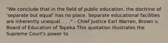 "We conclude that in the field of public education, the doctrine of 'separate but equal' has no place. Separate educational facilities are inherently unequal. . . ." - Chief Justice Earl Warren, Brown v. Board of Education of Topeka This quotation illustrates the Supreme Court's power to