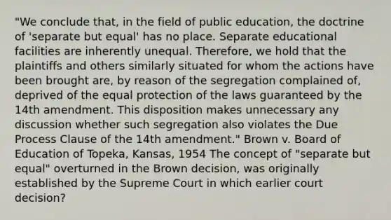 "We conclude that, in the field of public education, the doctrine of 'separate but equal' has no place. Separate educational facilities are inherently unequal. Therefore, we hold that the plaintiffs and others similarly situated for whom the actions have been brought are, by reason of the segregation complained of, deprived of the equal protection of the laws guaranteed by the 14th amendment. This disposition makes unnecessary any discussion whether such segregation also violates the Due Process Clause of the 14th amendment." Brown v. Board of Education of Topeka, Kansas, 1954 The concept of "separate but equal" overturned in the Brown decision, was originally established by the Supreme Court in which earlier court decision?