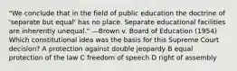 "We conclude that in the field of public education the doctrine of 'separate but equal' has no place. Separate educational facilities are inherently unequal." —Brown v. Board of Education (1954) Which constitutional idea was the basis for this Supreme Court decision? A protection against double jeopardy B equal protection of the law C freedom of speech D right of assembly