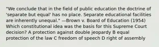 "We conclude that in the field of public education the doctrine of 'separate but equal' has no place. Separate educational facilities are inherently unequal." —Brown v. Board of Education (1954) Which constitutional idea was the basis for this Supreme Court decision? A protection against double jeopardy B equal protection of the law C freedom of speech D right of assembly