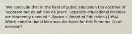 "We conclude that in the field of public education the doctrine of 'separate but equal' has no place. Separate educational facilities are inherently unequal." -Brown v. Board of Education (1954) Which constitutional idea was the basis for this Supreme Court decision?