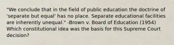 "We conclude that in the field of public education the doctrine of 'separate but equal' has no place. Separate educational facilities are inherently unequal." -Brown v. Board of Education (1954) Which constitutional idea was the basis for this Supreme Court decision?