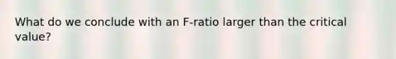 What do we conclude with an F-ratio larger than the critical value?