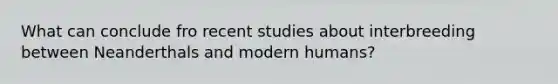 What can conclude fro recent studies about interbreeding between Neanderthals and modern humans?