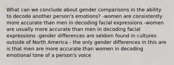 What can we conclude about gender comparisons in the ability to decode another person's emotions? -women are consistently more accurate than men in decoding facial expressions -women are usually more accurate than men in decoding facial expressions -gender differences are seldom found in cultures outside of North America - the only gender differences in this are is that men are more accurate than women in decoding emotional tone of a person's voice