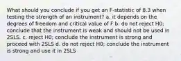 What should you conclude if you get an F-statistic of 8.3 when testing the strength of an instrument? a. it depends on the degrees of freedom and critical value of F b. do not reject H0; conclude that the instrument is weak and should not be used in 2SLS. c. reject H0; conclude the instrument is strong and proceed with 2SLS d. do not reject H0; conclude the instrument is strong and use it in 2SLS