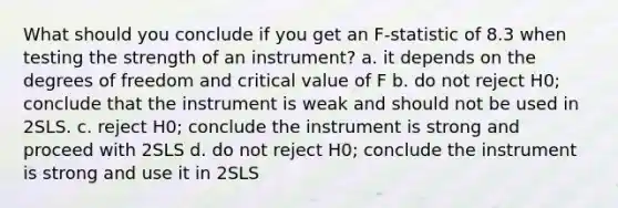 What should you conclude if you get an F-statistic of 8.3 when testing the strength of an instrument? a. it depends on the degrees of freedom and critical value of F b. do not reject H0; conclude that the instrument is weak and should not be used in 2SLS. c. reject H0; conclude the instrument is strong and proceed with 2SLS d. do not reject H0; conclude the instrument is strong and use it in 2SLS