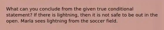 What can you conclude from the given true conditional statement? If there is lightning, then it is not safe to be out in the open. Marla sees lightning from the soccer field.