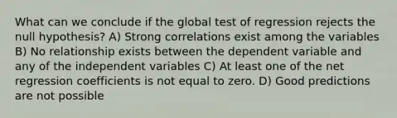 What can we conclude if the global test of regression rejects the null hypothesis? A) Strong correlations exist among the variables B) No relationship exists between the dependent variable and any of the independent variables C) At least one of the net regression coefficients is not equal to zero. D) Good predictions are not possible