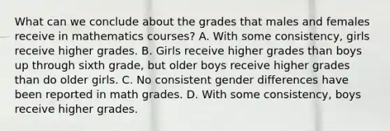 What can we conclude about the grades that males and females receive in mathematics courses? A. With some consistency, girls receive higher grades. B. Girls receive higher grades than boys up through sixth grade, but older boys receive higher grades than do older girls. C. No consistent gender differences have been reported in math grades. D. With some consistency, boys receive higher grades.