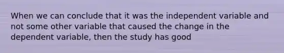 When we can conclude that it was the independent variable and not some other variable that caused the change in the dependent variable, then the study has good