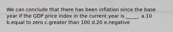We can conclude that there has been inflation since the base year if the GDP price index in the current year is _____.​ a.​10 b.equal to zero​ c.greater than 100​ d.20​ e.negative