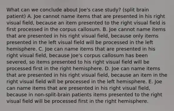 What can we conclude about Joe's case study? (split brain patient) A. Joe cannot name items that are presented in his right visual field, because an item presented to the right visual field is first processed in the corpus callosum. B. Joe cannot name items that are presented in his right visual field, because only items presented in the left visual field will be processed in the left hemisphere. C. Joe can name items that are presented in his right visual field, because Joe's corpus callosum has been severed, so items presented to his right visual field will be processed first in the right hemisphere. D. Joe can name items that are presented in his right visual field, because an item in the right visual field will be processed in the left hemisphere. E. Joe can name items that are presented in his right visual field, because in non-split-brain patients items presented to the right visual field will be processed first in the right hemisphere.