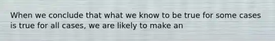 When we conclude that what we know to be true for some cases is true for all cases, we are likely to make an