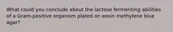 What could you conclude about the lactose fermenting abilities of a Gram-positive organism plated on eosin methylene blue agar?