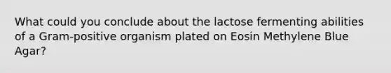 What could you conclude about the lactose fermenting abilities of a Gram-positive organism plated on Eosin Methylene Blue Agar?