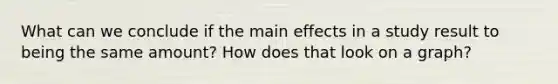 What can we conclude if the main effects in a study result to being the same amount? How does that look on a graph?