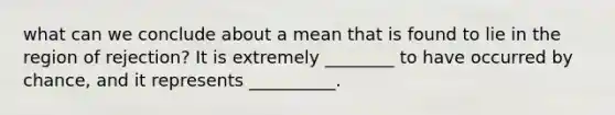 what can we conclude about a mean that is found to lie in the region of rejection? It is extremely ________ to have occurred by chance, and it represents __________.