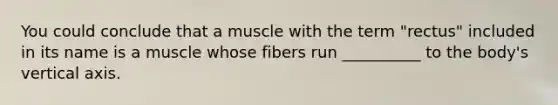 You could conclude that a muscle with the term "rectus" included in its name is a muscle whose fibers run __________ to the body's vertical axis.