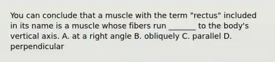 You can conclude that a muscle with the term "rectus" included in its name is a muscle whose fibers run _______ to the body's vertical axis. A. at a right angle B. obliquely C. parallel D. perpendicular