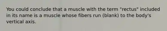 You could conclude that a muscle with the term "rectus" included in its name is a muscle whose fibers run (blank) to the body's vertical axis.