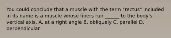 You could conclude that a muscle with the term "rectus" included in its name is a muscle whose fibers run ______ to the body's vertical axis. A. at a right angle B. obliquely C. parallel D. perpendicular