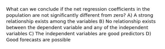 What can we conclude if the net regression coefficients in the population are not significantly different from zero? A) A strong relationship exists among the variables B) No relationship exists between the dependent variable and any of the independent variables C) The independent variables are good predictors D) Good forecasts are possible