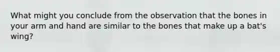 What might you conclude from the observation that the bones in your arm and hand are similar to the bones that make up a bat's wing?