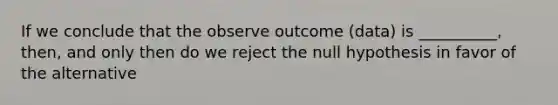 If we conclude that the observe outcome (data) is __________, then, and only then do we reject the null hypothesis in favor of the alternative