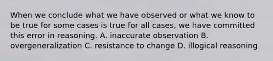 When we conclude what we have observed or what we know to be true for some cases is true for all cases, we have committed this error in reasoning. A. inaccurate observation B. overgeneralization C. resistance to change D. illogical reasoning