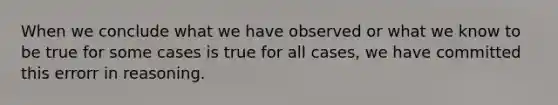 When we conclude what we have observed or what we know to be true for some cases is true for all cases, we have committed this errorr in reasoning.